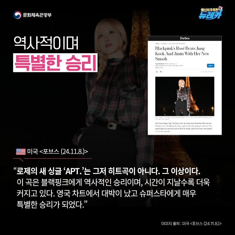 역사적이며 특별한 승리  “로제의 새 싱글 ‘APT.’는 그저 히트곡이 아니다. 그 이상이다. 이 곡은 블랙핑크에게 역사적인 승리이며, 시간이 지날수록 더욱 커지고 있다. 영국 차트에서 대박이 났고 슈퍼스타에게 매우 특별한 승리가 되었다.” -미국 [포브스 (24.11.8.)]