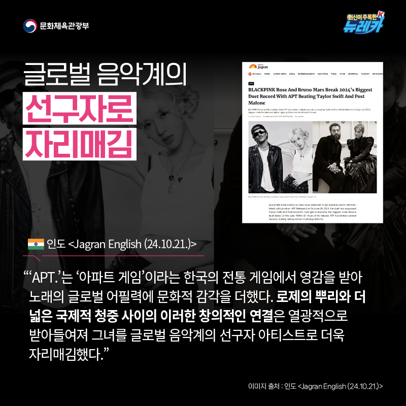 글로벌 음악계의 선구자로 자리매김  “‘APT.’는 ‘아파트 게임’이라는 한국의 전통 게임에서 영감을 받아 노래의 글로벌 어필력에 문화적 감각을 더했다. 로제의 뿌리와 더 넓은 국제적 청중 사이의 이러한 창의적인 연결은 열광적으로 받아들여져 그녀를 글로벌 음악계의 선구자 아티스트로 더욱 자리매김했다.” -인도 [Jagran English (24.10.21.)]