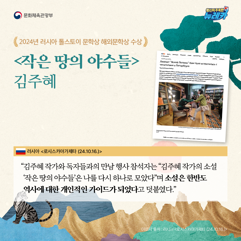 2024년 러시아 톨스토이 문학상 해외문학상 수상 [작은 땅의 야수들] 김주혜  “김주혜 작가와 독자들과의 만남 행사 참석자는 “김주혜 작가의 소설 ‘작은 땅의 야수들’은 나를 다시 하나로 모았다”며 소설은 한반도 역사에 대한 개인적인 가이드가 되었다고 덧붙였다.” -러시아 [로시스카야가제타 (24.10.16.)]