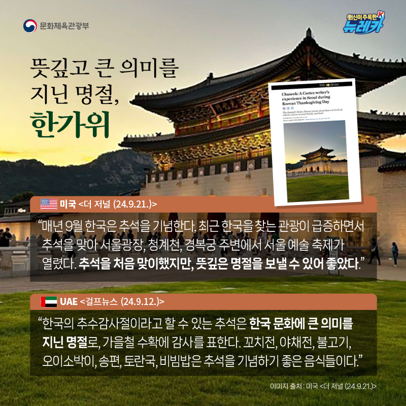 뜻깊고 큰 의미를 지닌 명절, 한가위  “매년 9월 한국은 추석을 기념한다. 최근 한국을 찾는 관광이 급증하면서 추석을 맞아 서울광장, 청계천, 경복궁 주변에서 서울 예술 축제가 열렸다. 추석을 처음 맞이했지만, 뜻깊은 명절을 보낼 수 있어 좋았다.” -미국 [더 저널 (24.9.21.)]  “한국의 추수감사절이라고 할 수 있는 추석은 한국 문화에 큰 의미를 지닌 명절로, 가을철 수확에 감사를 표한다. 꼬치전, 야채전, 불고기, 오이소박이, 송편, 토란국, 비빔밥은 추석을 기념하기 좋은 음식들이다.” -UAE [걸프뉴스 (24.9.12.)]