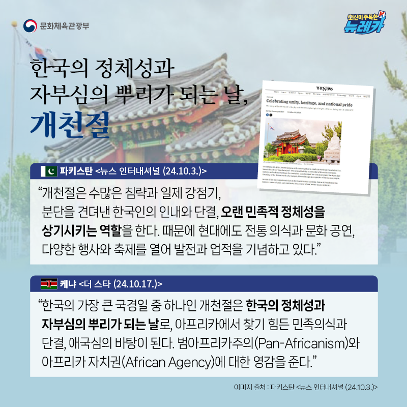 한국의 정체성과 자부심의 뿌리가 되는 날, 개천절  “개천절은 수많은 침략과 일제 강점기, 분단을 견뎌낸 한국인의 인내와 단결, 오랜 민족적 정체성을 상기시키는 역할을 한다. 때문에 현대에도 전통 의식과 문화 공연, 다양한 행사와 축제를 열어 발전과 업적을 기념하고 있다.” -파키스탄 [뉴스 인터내셔널 (24.10.3.)]  “한국의 가장 큰 국경일 중 하나인 개천절은 한국의 정체성과 자부심의 뿌리가 되는 날로, 아프리카에서 찾기 힘든 민족의식과 단결, 애국심의 바탕이 된다. 범아프리카주의(Pan-Africanism)와 아프리카 자치권(African Agency)에 대한 영감을 준다.” -케냐 [더 스타 (24.10.17.)]