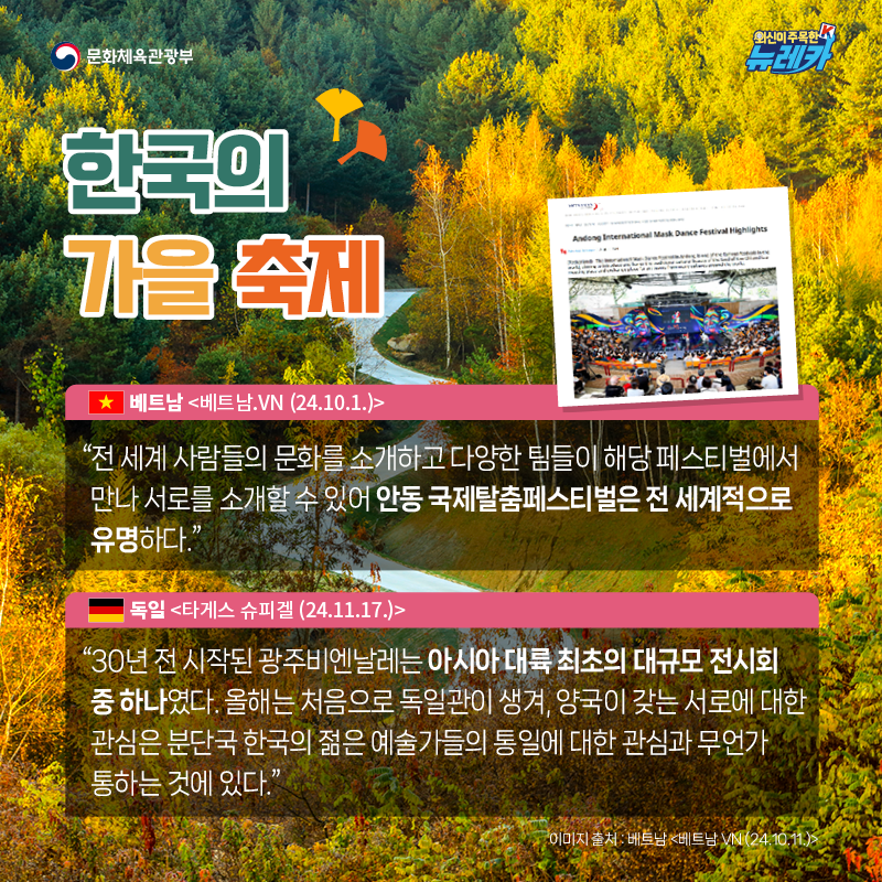 한국의 가을 축제  “전 세계 사람들의 문화를 소개하고 다양한 팀들이 해당 페스티벌에서 만나 서로를 소개할 수 있어 안동 국제탈춤페스티벌은 전 세계적으로 유명하다.” -베트남 [베트남.VN (24.10.1.)]  “30년 전 시작된 광주비엔날레는 아시아 대륙 최초의 대규모 전시회 중 하나였다. 올해는 처음으로 독일관이 생겨, 양국이 갖는 서로에 대한 관심은 분단국 한국의 젊은 예술가들의 통일에 대한 관심과 무언가 통하는 것에 있다.” -독일 [타게스 슈피겔 (24.11.17.)]