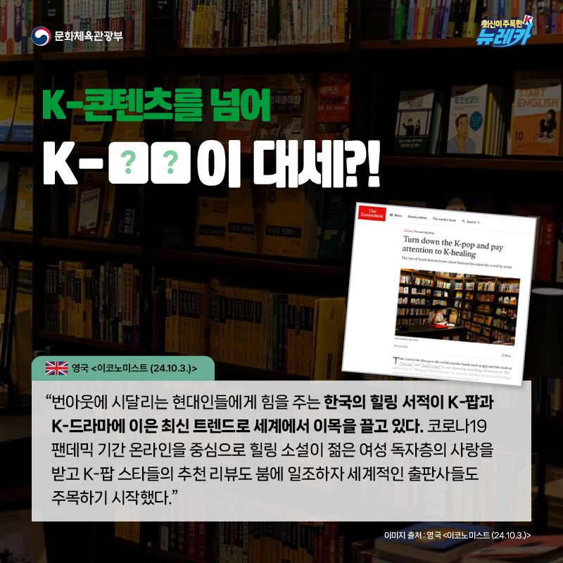 K-콘텐츠를 넘어 K-OO이 대세?!  “번아웃에 시달리는 현대인들에게 힘을 주는 한국의 힐링 서적이 K-팝과 K-드라마에 이은 최신 트렌드로 세계에서 이목을 끌고 있다. 코로나19 팬데믹 기간 온라인을 중심으로 힐링 소설이 젊은 여성 독자층의 사랑을 받고 K-팝 스타들의 추천 리뷰도 붐에 일조하자 세계적인 출판사들도 주목하기 시작했다.” -영국 [이코노미스트 (24.10.3.)]