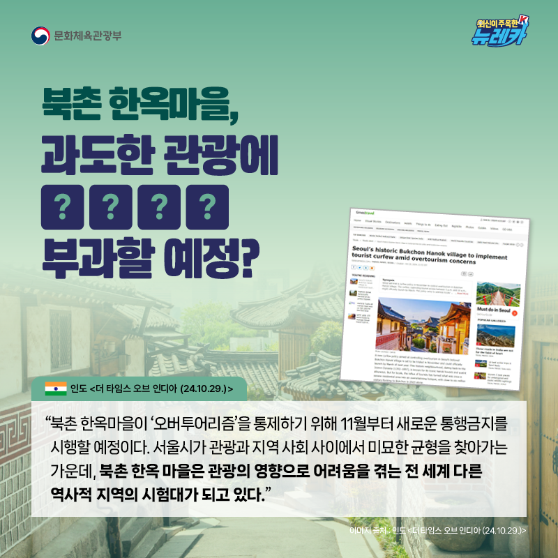 북촌 한옥마을, 과도한 관광에 OOOO 부과할 예정?  “북촌 한옥마을이 ‘오버투어리즘’을 통제하기 위해 11월부터 새로운 통행금지를 시행할 예정이다. 서울시가 관광과 지역 사회 사이에서 미묘한 균형을 찾아가는 가운데, 북촌 한옥 마을은 관광의 영향으로 어려움을 겪는 전 세계 다른 역사적 지역의 시험대가 되고 있다.” -인도 [더 타임스 오브 인디아 (24.10.29.)]