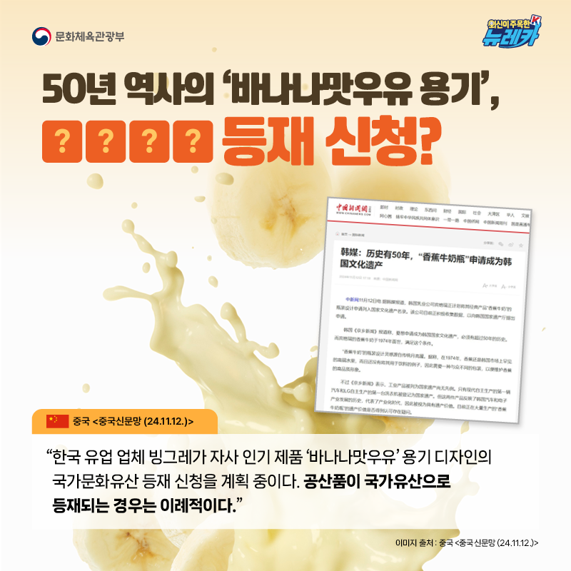50년 역사의 ‘바나나맛우유 용기’, OOOO 등재 신청?  “한국 유업 업체 빙그레가 자사 인기 제품 ‘바나나맛우유’ 용기 디자인의 국가문화유산 등재 신청을 계획 중이다. 공산품이 국가유산으로 등재되는 경우는 이례적이다.” -중국 [중국신문망 (24.11.12.)]