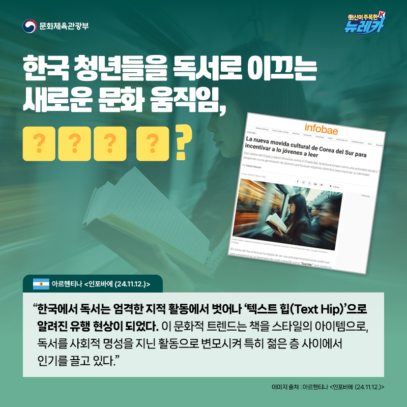 한국 청년들을 독서로 이끄는 새로운 문화 움직임, OOO O?  “한국에서 독서는 엄격한 지적 활동에서 벗어나 ‘텍스트 힙(Text Hip)’으로 알려진 유행 현상이 되었다. 이 문화적 트렌드는 책을 스타일의 아이템으로, 독서를 사회적 명성을 지닌 활동으로 변모시켜 특히 젊은 층 사이에서 인기를 끌고 있다.” -아르헨티나 [인포바에 (24.11.12.)]
