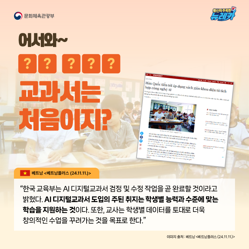 어서와~ OO OOO 교과서는 처음이지?  “한국 교육부는 AI 디지털교과서 검정 및 수정 작업을 곧 완료할 것이라고 밝혔다. AI 디지털교과서 도입의 주된 취지는 학생별 능력과 수준에 맞는 학습을 지원하는 것이다. 또한, 교사는 학생별 데이터를 토대로 더욱 창의적인 수업을 꾸려가는 것을 목표로 한다.” -베트남 [베트남플러스 (24.11.11.)]