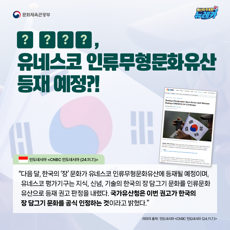 O OOO, 유네스코 인류무형문화유산 등재 예정?!  “다음 달, 한국의 ‘장’ 문화가 유네스코 인류무형문화유산에 등재될 예정이며, 유네스코 평가기구는 지식, 신념, 기술의 한국의 장 담그기 문화를 인류문화 유산으로 등재 권고 판정을 내렸다. 국가유산청은 이번 권고가 한국의 장 담그기 문화를 공식 인정하는 것이라고 밝혔다.” -인도네시아 [CNBC 인도네시아 (24.11.7.)]