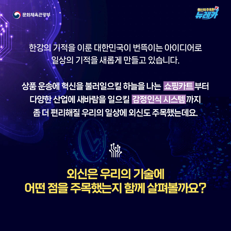 한강의 기적을 이룬 대한민국이 번뜩이는 아이디어로 일상의 기적을 새롭게 만들고 있습니다.  상품 운송에 혁신을 불러일으킬 하늘을 나는 쇼핑카트부터 다양한 산업에 새바람을 일으킬 감정인식 시스템까지 좀 더 편리해질 우리의 일상에 외신도 주목했는데요.  외신은 우리의 기술에 어떤 점을 주목했는지 함께 살펴볼까요?