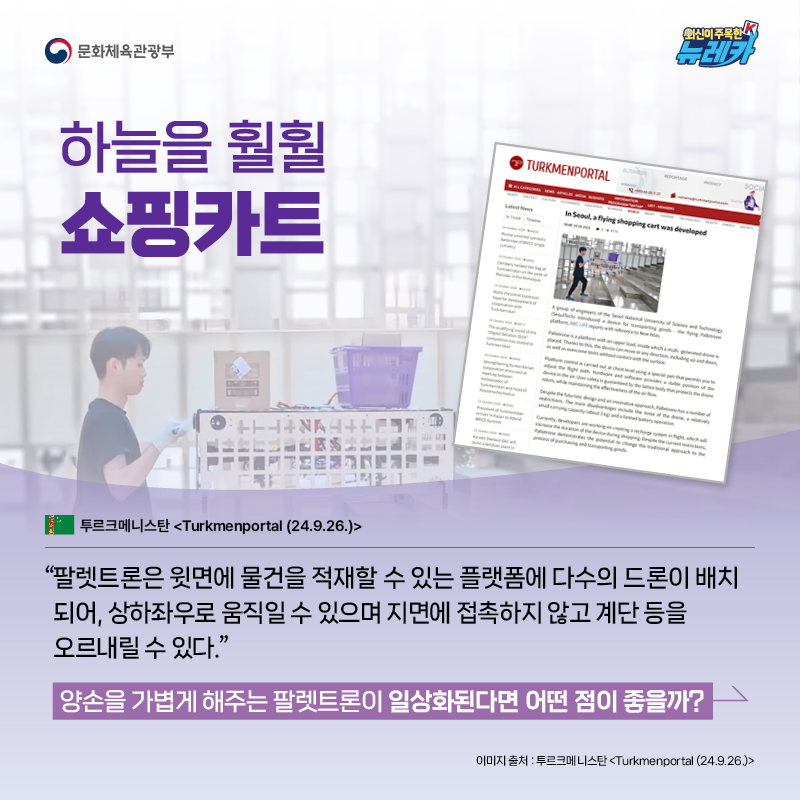 하늘을 훨훨 쇼핑카트  “팔렛트론은 윗면에 물건을 적재할 수 있는 플랫폼에 다수의 드론이 배치되어, 상하좌우로 움직일 수  있으며 지면에 접촉하지 않고 계단 등을 오르내릴 수 있다.” -투르크메니스탄 [Turkmenportal (24.9.26.)]  양손을 가볍게 해주는 팔렛트론이 일상화된다면 어떤 점이 좋을까?