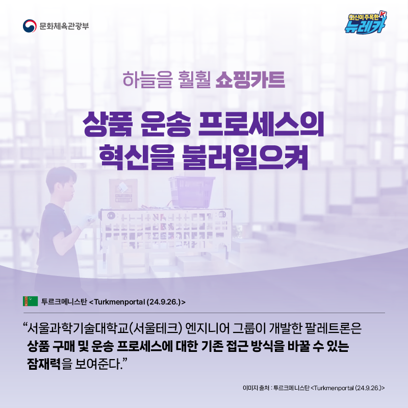 하늘을 훨훨 쇼핑카트 상품 운송 프로세스의 혁신을 불러일으켜  “서울과학기술대학교(서울테크) 엔지니어 그룹이 개발한 팔레트론은 상품 구매 및 운송 프로세스에 대한 기존 접근 방식을 바꿀 수 있는 잠재력을 보여준다.” -투르크메니스탄 [Turkmenportal (24.9.26.)]