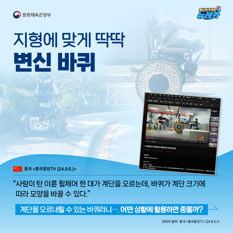 지형에 맞게 딱딱 변신 바퀴  “사람이 탄 이륜 휠체어 한 대가 계단을 오르는데, 바퀴가 계단 크기에 따라 모양을 바꿀 수 있다.” -중국 [중국중앙TV (24.9.5.)]  계단을 오르내릴 수 있는 바퀴라니…. 어떤 상황에 활용하면 좋을까?