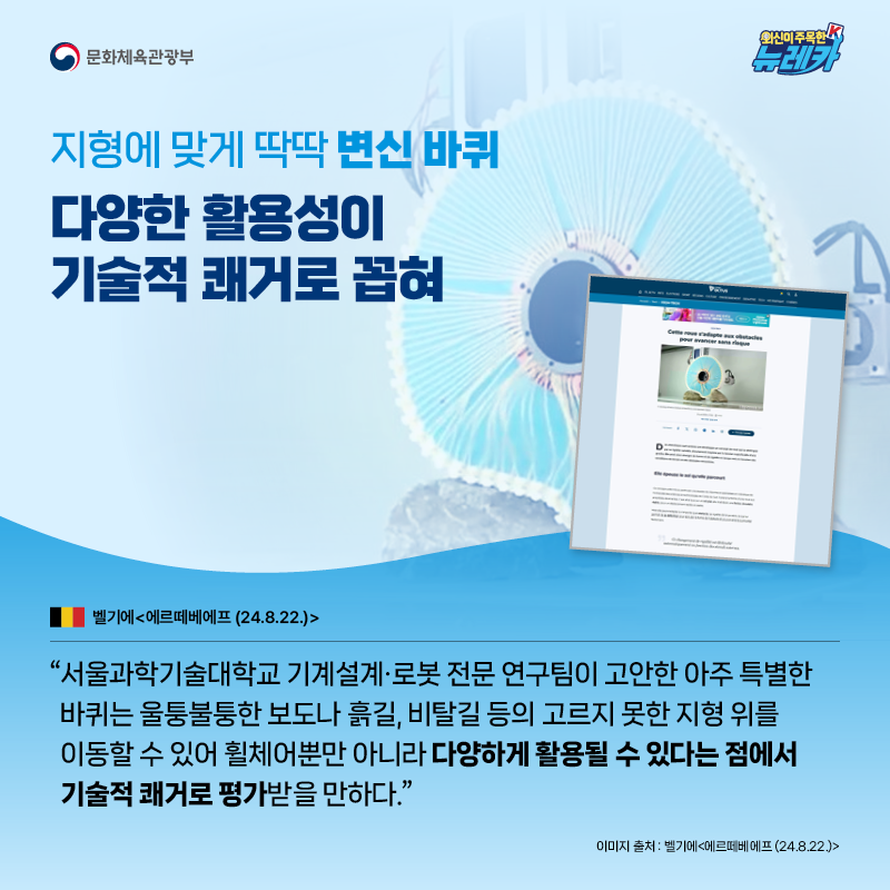 지형에 맞게 딱딱 변신 바퀴 다양한 활용성이 기술적 쾌거로 꼽혀  “서울과학기술대학교 기계설계·로봇 전문 연구팀이 고안한 아주 특별한 바퀴는 울퉁불퉁한 보도나 흙길, 비탈길 등의 고르지 못한 지형 위를 이동할 수 있어 휠체어뿐만 아니라 다양하게 활용될 수 있다는 점에서 기술적 쾌거로 평가받을 만하다.” -벨기에 [에르떼베에프 (24.8.22.)]