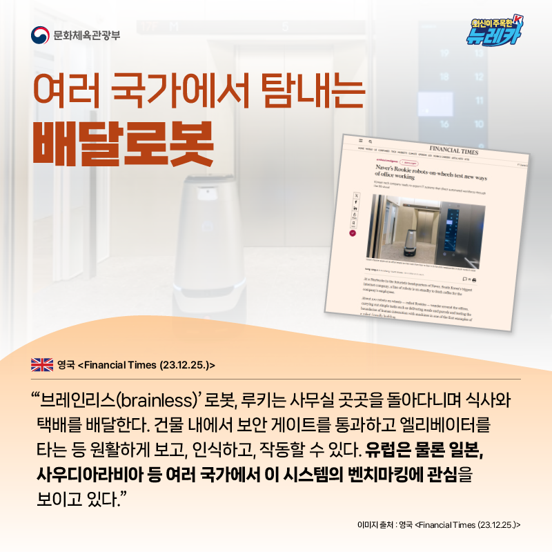 여러 국가에서 탐내는 배달로봇  “‘브레인리스(brainless)’ 로봇, 루키는 사무실 곳곳을 돌아다니며 식사와 택배를 배달한다. 건물 내에서 보안 게이트를 통과하고 엘리베이터를 타는 등 원활하게 보고, 인식하고, 작동할 수 있다. 유럽은 물론 일본, 사우디아라비아 등 여러 국가에서 이 시스템의 벤치마킹에 관심을 보이고 있다.” -영국 [Financial Times (23.12.25.)]