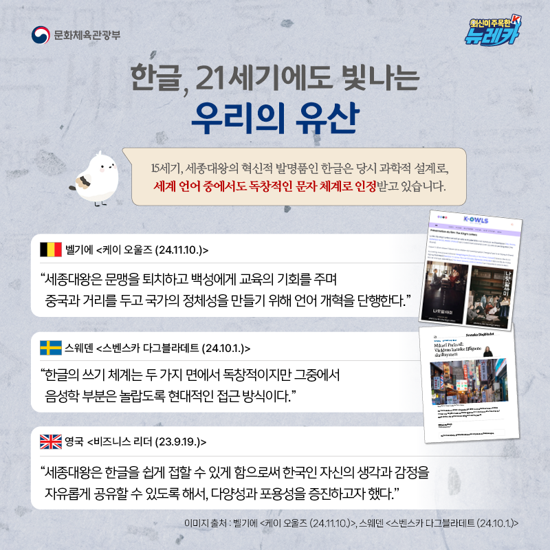 한글, 21세기에도 빛나는 우리의 유산  15세기, 세종대왕의 혁신적 발명품인 한글은 당시 과학적 설계로, 세계 언어 중에서도 독창적인 문자 체계로 인정받고 있습니다.  “세종대왕은 문맹을 퇴치하고 백성에게 교육의 기회를 주며 중국과 거리를 두고 국가의 정체성을 만들기 위해 언어 개혁을 단행한다.” -벨기에 [케이 오울즈 (24.11.10.)]  “한글의 쓰기 체계는 두 가지 면에서 독창적이지만 그중에서 음성학 부분은 놀랍도록 현대적인 접근 방식이다.” -스웨덴 [스벤스카 다그블라데트 (24.10.1.)]  “세종대왕은 한글을 쉽게 접할 수 있게 함으로써 한국인 자신의 생각과 감정을 자유롭게 공유할 수 있도록 해서, 다양성과 포용성을 증진하고자 했다.” -영국 [비즈니스 리더 (23.9.19.)]