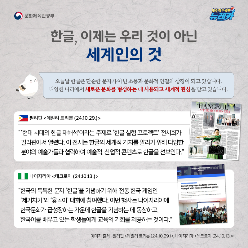 한글, 이제는 우리 것이 아닌 세계인의 것  오늘날 한글은 단순한 문자가 아닌 소통과 문화적 연결의 상징이 되고 있습니다. 다양한 나라에서 새로운 문화를 형성하는 데 사용되고 세계적 관심을 받고 있습니다.  “‘현대 시대의 한글 재해석’이라는 주제로 ‘한글 실험 프로젝트’ 전시회가 필리핀에서 열렸다. 이 전시는 한글의 세계적 가치를 알리기 위해 다양한 분야의 예술가들과 협력하여 예술적, 산업적 콘텐츠로 한글을 선보인다.” -필리핀 [데일리 트리본 (24.10.29.)]  “한국의 독특한 문자 ‘한글’을 기념하기 위해 전통 한국 게임인 ‘제기차기’와 ‘윷놀이’ 대회에 참여했다. 이번 행사는 나이지리아에 한국문화가 급성장하는 가운데 한글을 기념하는 데 동참하고, 한국어를 배우고 있는 학생들에게 교육의 기회를 제공하는 것이다.” -나이지리아 [테크로이 (24.10.13.)]