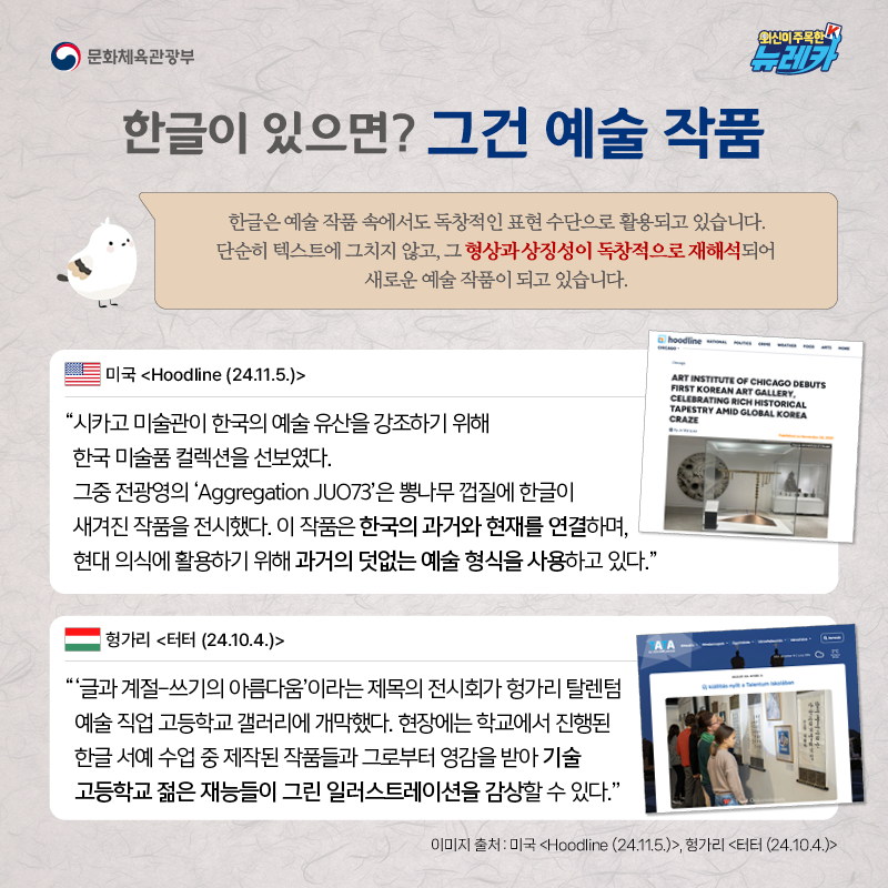 한글이 있으면? 그건 예술 작품  한글은 예술 작품 속에서도 독창적인 표현 수단으로 활용되고 있습니다 . 단순히 텍스트에 그치지 않고, 그 형상과 상징성이 독창적으로 재해석되어 새로운 예술 작품이 되고 있습니다.  “시카고 미술관이 한국의 예술 유산을 강조하기 위해 한국 미술품 컬렉션을 선보였다. 그중 전광영의 ‘Aggregation JUO73’은 뽕나무 껍질에 한글이 새겨진 작품을 전시했다. 이 작품은 한국의 과거와 현재를 연결하며, 현대 의식에 활용하기 위해 과거의 덧없는 예술 형식을 사용하고 있다.” -미국 [Hoodline (24.11.5.)]  “‘글과 계절-쓰기의 아름다움’이라는 제목의 전시회가 헝가리 탈렌텀 예술 직업 고등학교 갤러리에 개막했다. 현장에는 학교에서 진행된 한글 서예 수업 중 제작된 작품들과 그로부터 영감을 받아 기술 고등학교 젊은 재능들이 그린 일러스트레이션을 감상할 수 있다.” -헝가리 [터터 (24.10.4.)]