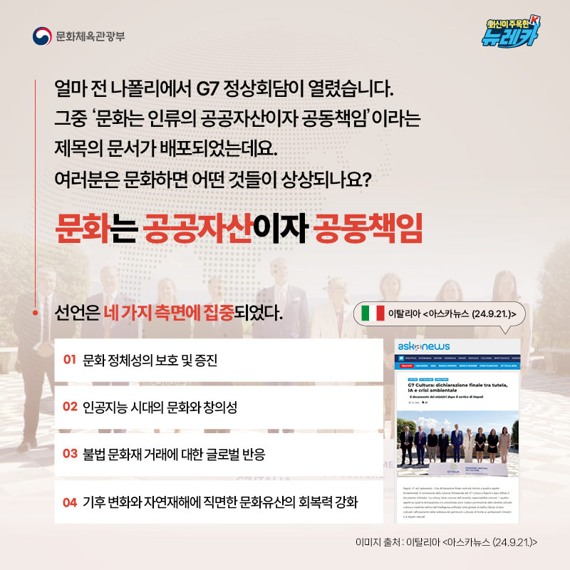 얼마 전 나폴리에서 G7 정상회담이 열렸습니다. 그중 ‘문화는 인류의 공공자산이자 공동책임’이라는 제목의 문서가 배포되었는데요. 여러분은 문화하면 어떤 것들이 상상되나요?  문화는 공공자산이자 공동책임  선언은 네 가지 측면에 집중되었다. 01 문화 정체성의 보호 및 증진 02 인공지능 시대의 문화와 창의성 03 불법 문화재 거래에 대한 글로벌 반응 04 기후 변화와 자연재해에 직면한 문화유산의 회복력 강화 -이탈리아 [아스카뉴스 (24.9.21.)]