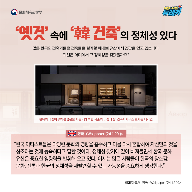 ‘옛것’ 속에 ‘韓 건축’의 정체성 있다  많은 한국의 건축가들은 건축물을 설계할 때 문화유산에서 영감을 얻고 있습니다. 외신은 어디에서 그 정체성을 찾았을까요?  “한국 아티스트들은 다양한 문화의 영향을 흡수하고 이를 다시 혼합하여 자신만의 것을 창조하는 것에 능숙하다고 답할 것이다. 정체성 찾기에 깊이 빠져들면서 한국 문화 유산은 중요한 영향력을 발휘해 오고 있다. 이제는 많은 사람들이 한국의 장소감, 문화, 전통과 한국의 정체성을 재발견할 수 있는 가능성을 중요하게 생각한다.” -영국 [Wallpaper (24.1.20.)]