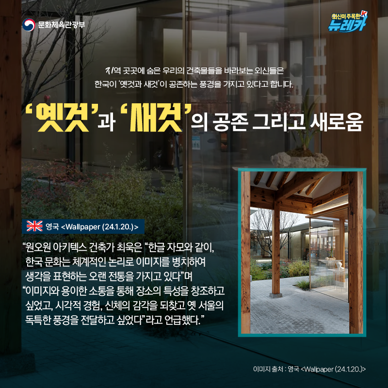 ‘옛것’과 ‘ 새것’의 공존 그리고 새로움  지역 곳곳에 숨은 우리의 건축물들을 바라보는 외신들은 한국이 ‘옛것과 새것’이 공존하는 풍경을 가지고 있다고 합니다.  “원오원 아키텍스 건축가 최욱은 “한글 자모와 같이, 한국 문화는 체계적인 논리로 이미지를 병치하여 생각을 표현하는 오랜 전통을 가지고 있다”며 “이미지와 용이한 소통을 통해 장소의 특성을 창조하고 싶었고, 시각적 경험, 신체의 감각을 되찾고 옛 서울의 독특한 풍경을 전달하고 싶었다”라고 언급했다.” -영국 [Wallpaper (24.1.20.)]