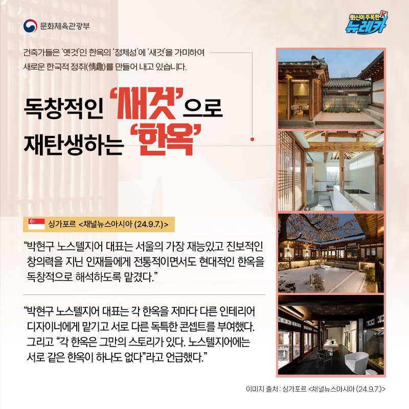 독창적인 ‘새것’으로 재탄생하는 ‘한옥’  건축가들은 ‘옛것’인 한옥의 ‘정체성’에 ‘새것’을 가미하여 새로운 한국적 정취(情趣)를 만들어 내고 있습니다.  “박현구 노스텔지어 대표는 서울의 가장 재능있고 진보적인 창의력을 지닌 인재들에게 전통적이면서도 현대적인 한옥을 독창적으로 해석하도록 맡겼다.” -싱가포르 [채널뉴스아시아 (24.9.7.)]  “박현구 노스텔지어 대표는 각 한옥을 저마다 다른 인테리어 디자이너에게 맡기고 서로 다른 독특한 콘셉트를 부여했다. 그리고 “각 한옥은 그만의 스토리가 있다. 노스텔지어에는 서로 같은 한옥이 하나도 없다”라고 언급했다.” -싱가포르 [채널뉴스아시아 (24.9.7.)]