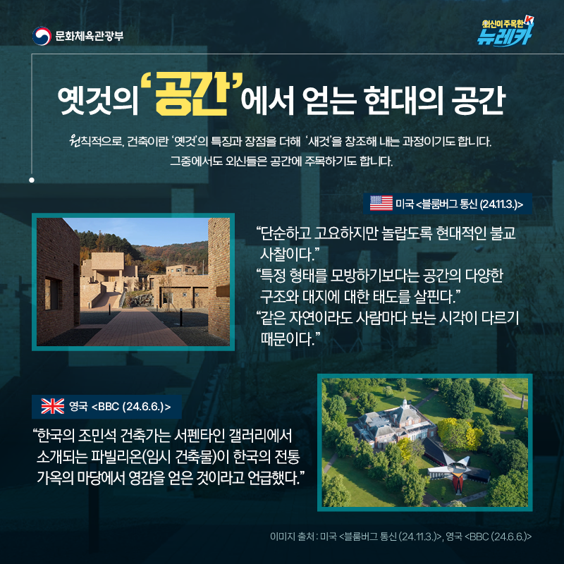 옛것의 ‘공간’에서 얻는 현대의 공간  원칙적으로, 건축이란 ‘옛것’의 특징과 장점을 더해 ‘새것’을 창조해 내는 과정이기도 합니다. 그중에서도 외신들은 공간에 주목하기도 합니다.  “단순하고 고요하지만 놀랍도록 현대적인 불교 사찰이다.” “특정 형태를 모방하기보다는 공간의 다양한 구조와 대지에 대한 태도를 살핀다.” “같은 자연이라도 사람마다 보는 시각이 다르기 때문이다.” -미국 [블룸버그 통신 (24.11.3.)]  “한국의 조민석 건축가는 서펜타인 갤러리에서 소개되는 파빌리온(임시 건축물)이 한국의 전통 가옥의 마당에서 영감을 얻은 것이라고 언급했다.” -영국 [BBC (24.6.6.)]
