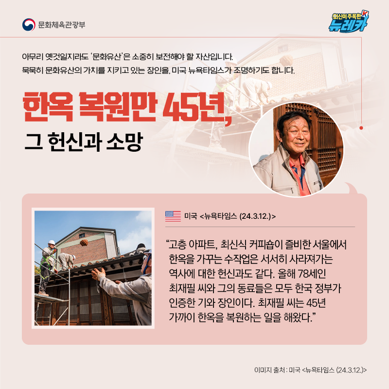 한옥 복원만 45년, 그 헌신과 소망  아무리 옛것일지라도 ‘문화유산’은 소중히 보전해야 할 자산입니다. 묵묵히 문화유산의 가치를 지키고 있는 장인을, 미국 뉴욕타임스가 조명하기도 합니다.  “고층 아파트, 최신식 커피숍이 즐비한 서울에서 한옥을 가꾸는 수작업은 서서히 사라져가는 역사에 대한 헌신과도 같다. 올해 78세인 최재필 씨와 그의 동료들은 모두 한국 정부가 인증한 기와 장인이다. 최재필 씨는 45년 가까이 한옥을 복원하는 일을 해왔다.” -미국 [뉴욕타임스 (24.3.12.)]