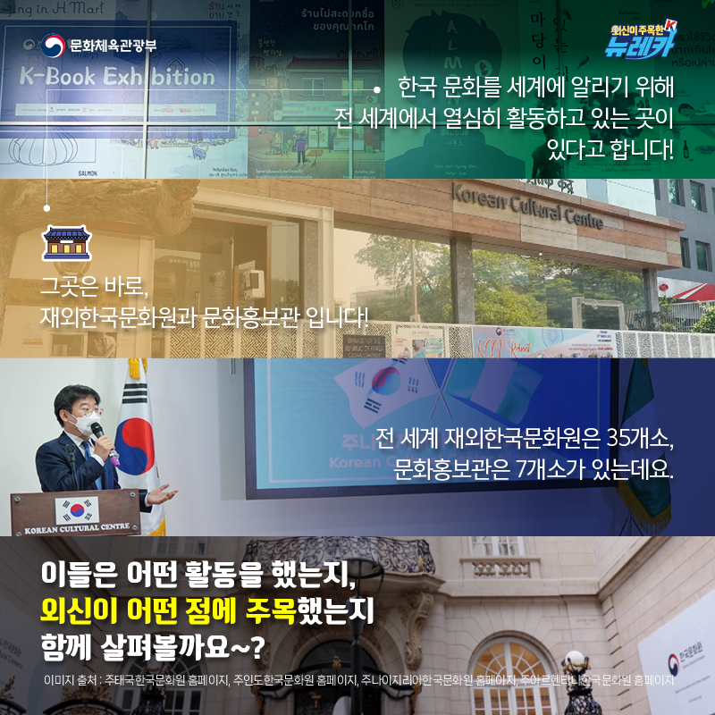 한국 문화를 세계에 알리기 위해 전 세계에서 열심히 활동하고 있는 곳이 있다고 합니다!  그곳은 바로, 재외한국문화원과 문화홍보관 입니다!  전 세계 재외한국문화원은 35개소, 문화홍보관은 7개소가 있는데요.  이들은 어떤 활동을 했는지, 외신이 어떤 점에 주목했는지 함께 살펴볼까요~?