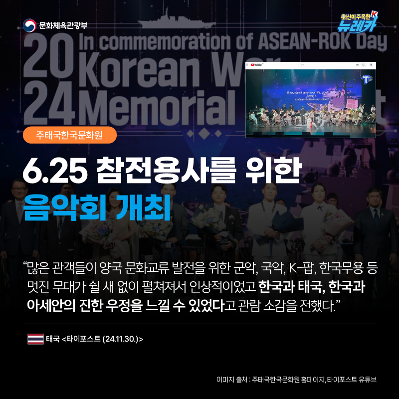 [주태국한국문화원] 6.25 참전용사를 위한 음악회 개최  “많은 관객들이 양국 문화교류 발전을 위한 군악, 국악, K-팝, 한국무용 등 멋진 무대가 쉴 새 없이 펼쳐져서 인상적이었고 한국과 태국, 한국과 아세안의 진한 우정을 느낄 수 있었다고 관람 소감을 전했다.” -태국 [타이포스트 (24.11.30.)]