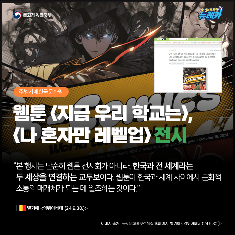 [주벨기에한국문화원] 웹툰 [지금 우리 학교는], [나 혼자만 레벨업] 전시  “본 행사는 단순히 웹툰 전시회가 아니라, 한국과 전 세계라는 두 세상을 연결하는 교두보이다. 웹툰이 한국과 세계 사이에서 문화적 소통의 매개체가 되는 데 일조하는 것이다.” -벨기에 [악뛰아베데 (24.9.30.)]