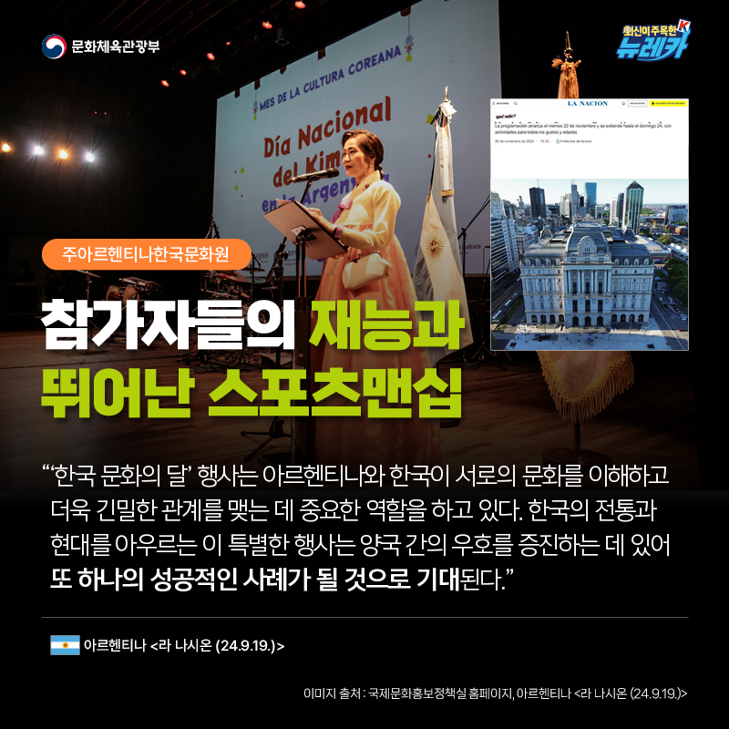 [주아르헨티나한국문화원] 참가자들의 재능과 뛰어난 스포츠맨십  “‘한국 문화의 달’ 행사는 아르헨티나와 한국이 서로의 문화를 이해하고 더욱 긴밀한 관계를 맺는 데 중요한 역할을 하고 있다. 한국의 전통과 현대를 아우르는 이 특별한 행사는 양국 간의 우호를 증진하는 데 있어 또 하나의 성공적인 사례가 될 것으로 기대된다.” -아르헨티나 [라 나시온 (24.9.19.)]