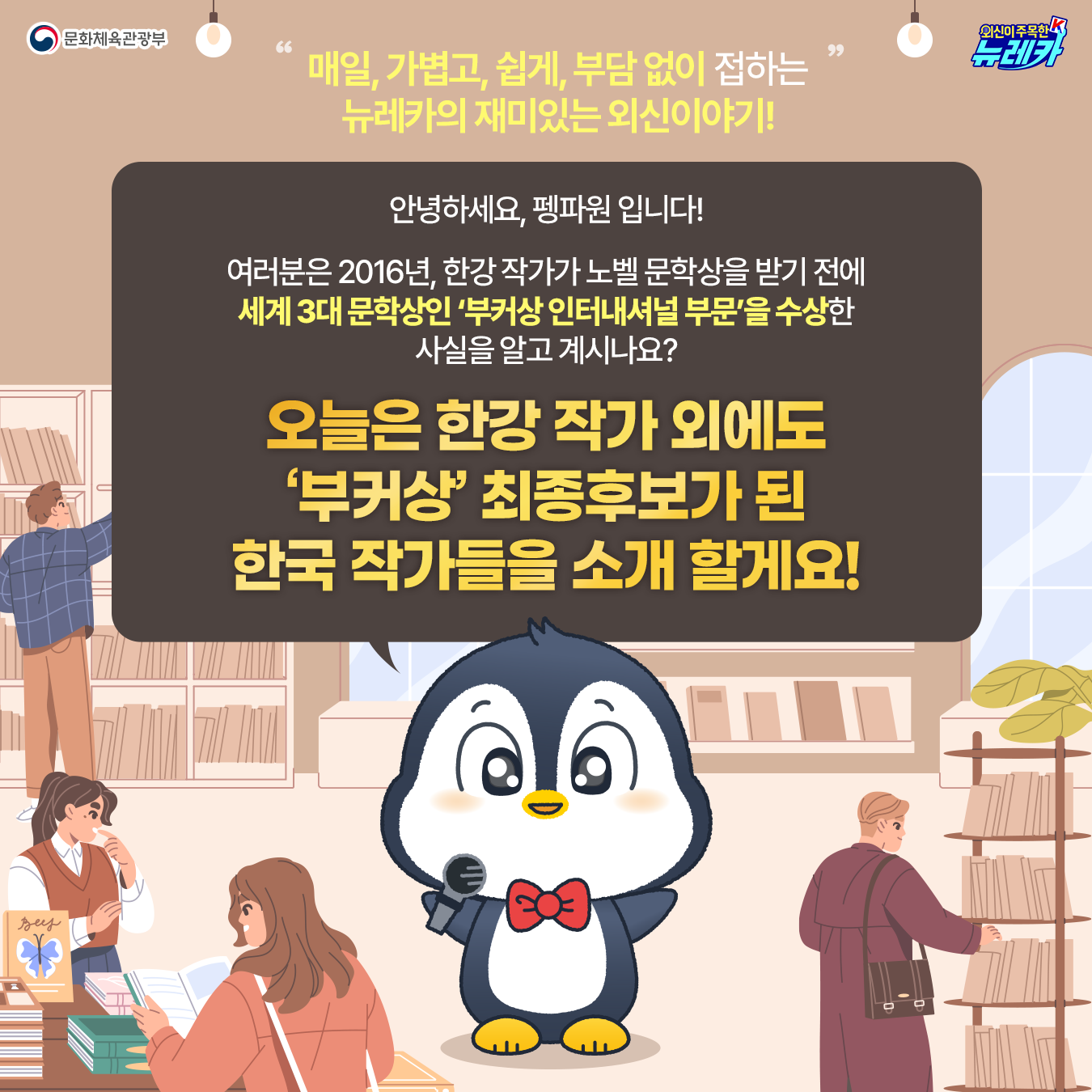 매일, 가볍고, 쉽게, 부담 없이 접하는 뉴레카의 재미있는 외신이야기! 안녕하세요, 펭파원 입니다! 여러분은 2016년, 한강 작가가 노벨 문학상을 받기 전에 세계 3대 문학상인 ‘부커상 인터내셔널 부문’을 수상한 사실을 알고 계시나요? 오늘은 한강 작가 외에도  ‘부커상’ 최종후보가 된 한국 작가들을 소개 할게요!