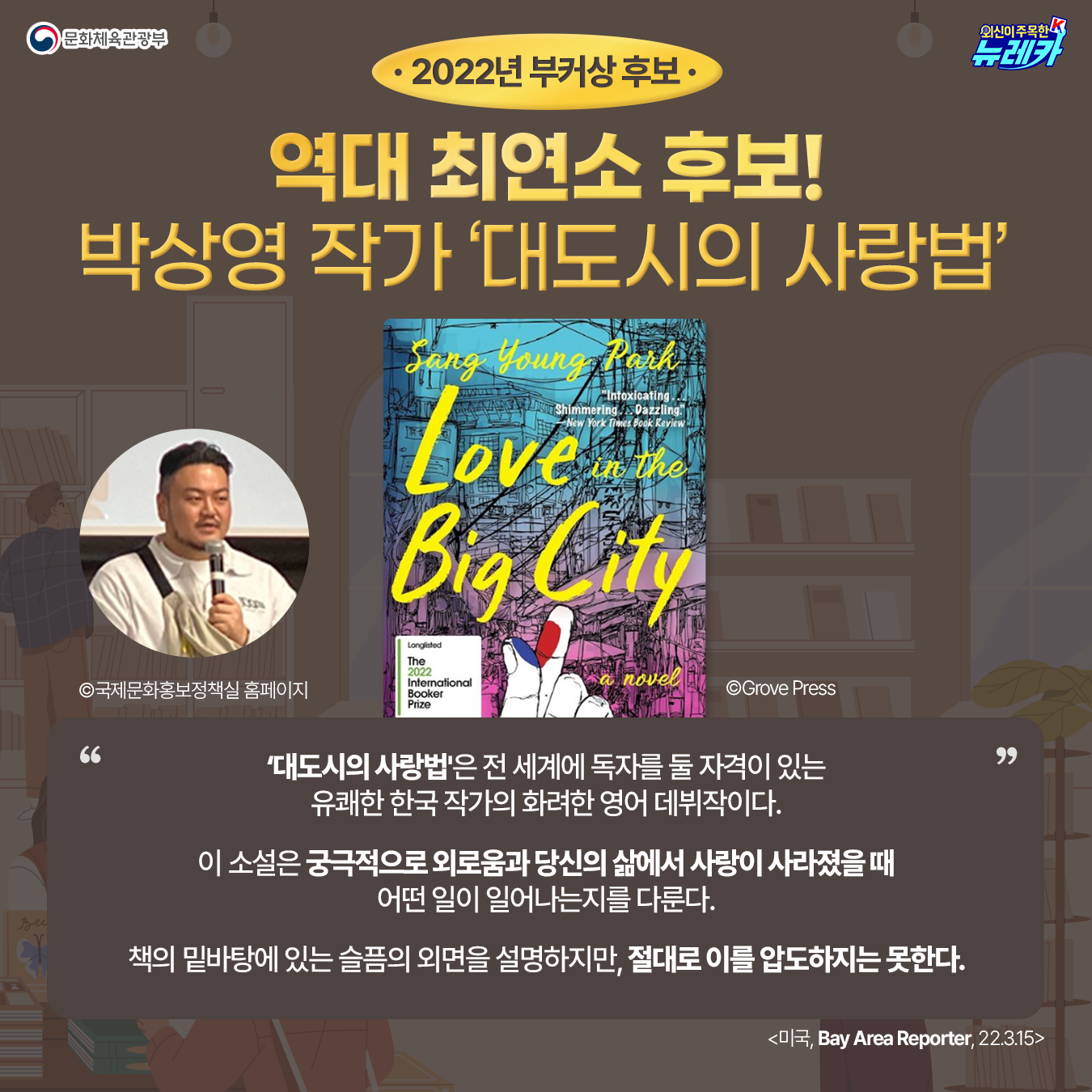 2022년 부커상 후보  역대 최연소 후보!(강조) 박상영 작가 ‘대도시의 사랑법’ 박상영 작가 사진©국제문화홍보정책실  홈페이지 책 표지 ©Grove Press  ‘대도시의 사랑법'은 전 세계에 독자를 둘 자격이 있는 유쾌한 한국 작가의 화려한 영어 데뷔작이다.  이 소설은 궁극적으로 외로움과당신의 삶에서 사랑이 사라졌을 때어떤 일이 일어나는지를 다룬다.  책의 밑바탕에 있는 슬픔의 외면을 설명하지만, 절대로 이를 압도하지는 못한다. Bay Area Reporter (미국) 2022-03-15
