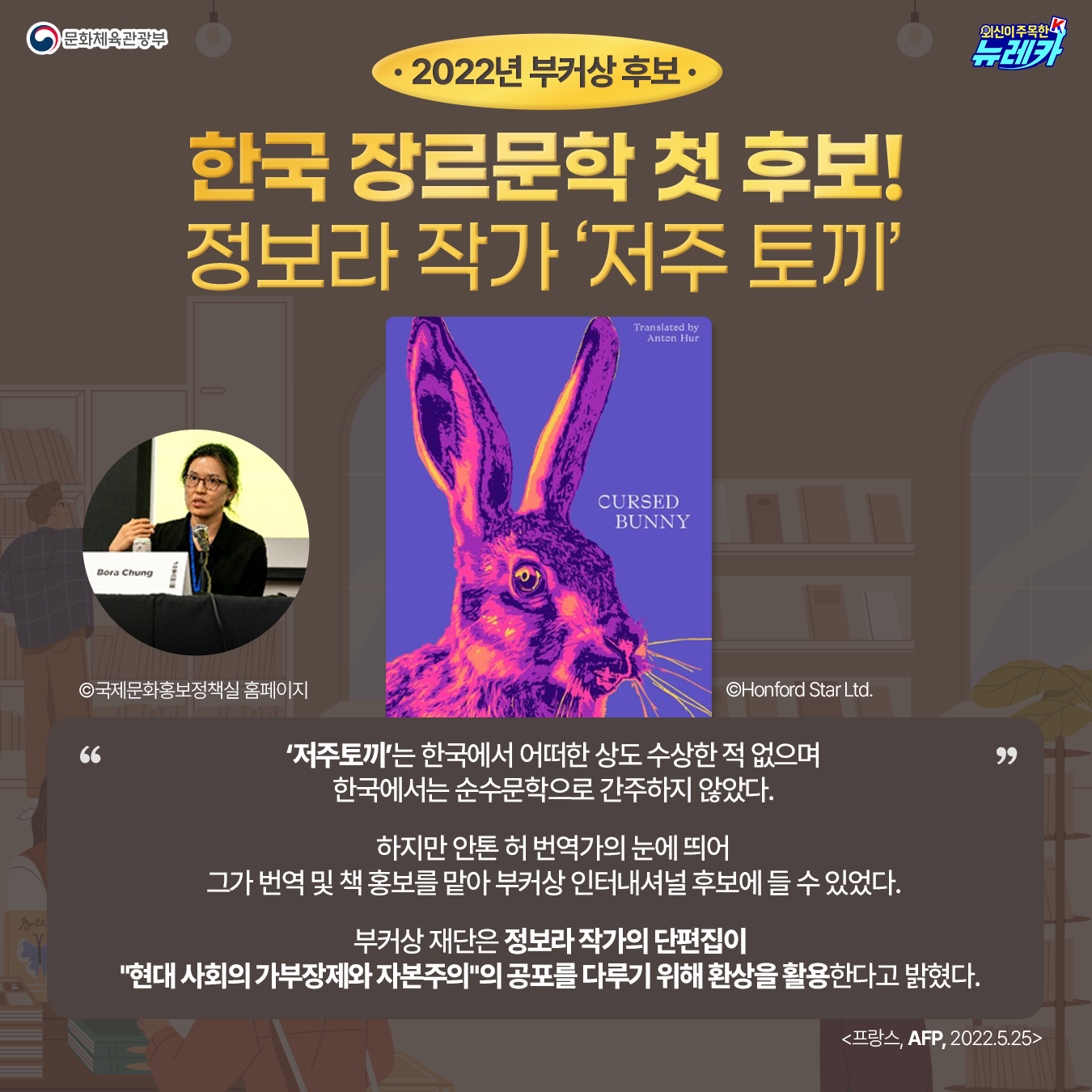 2022년 부커상 후보 한국 장르문학 첫 후보! 정보라 작가 ‘저주 토끼’ 정보라 작가 사진 ©국제문화홍보정책실 홈페이지 책 표지 ©Honford Star Ltd.  "저주토끼"는 한국에서 어떠한 상도 수상한 적 없으며 한국에서는 순수문학으로 간주하지 않았다.  하지만 안톤 허 번역가의 눈에 띄어 그가 번역 및 책 홍보를 맡아 부커상 인터내셔널 후보에 들 수 있었다.  부커상 재단은 정보라 작가의 단편집이  "현대 사회의 가부장제와 자본주의"의 공포를 다루기 위해 환상을 활용한다고 밝혔다.  AFP(프랑스) 2022-05-25