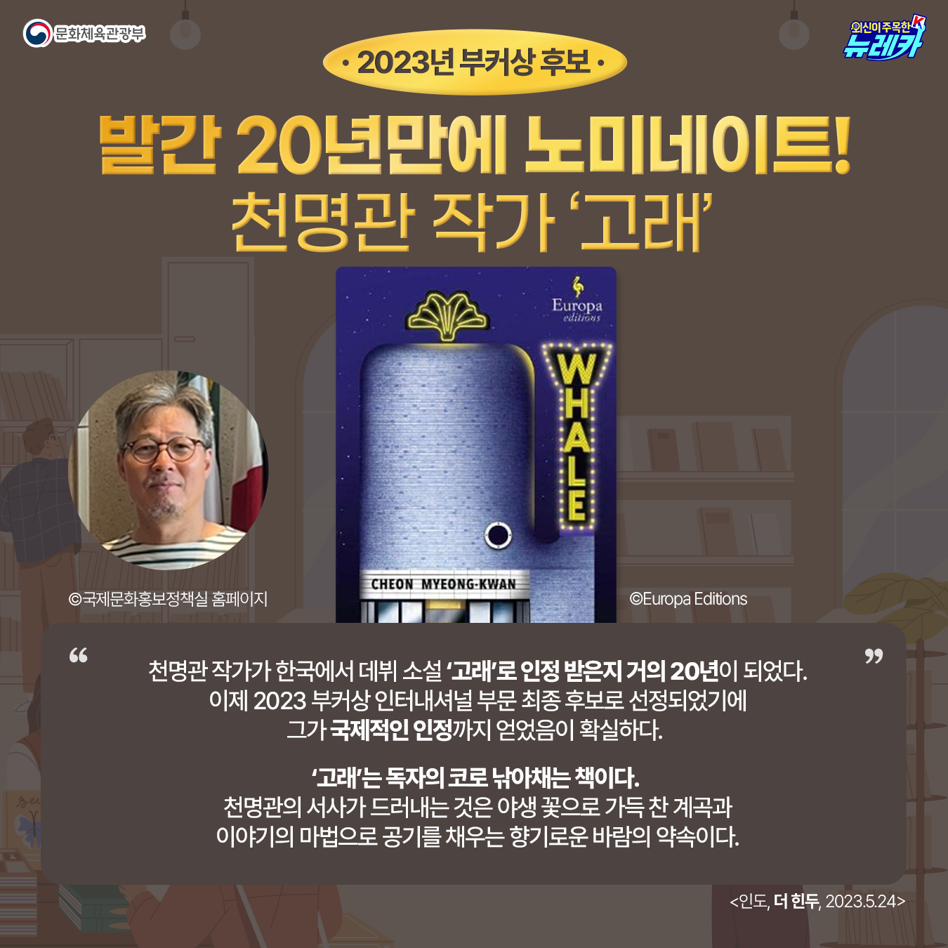 2023년 부커상 후보 발간 20년만에 노미네이트! 천명관 작가 ‘고래’ 천명관 작가 사진 ©국제문화홍보정책실 홈페이지 책 표지 ©Europa Editions  천명관 작가가 한국에서 데뷔 소설 ‘고래’로 인정 받은지 거의 20년이 되었다. 이제 2023 부커상 인터내셔널 부문 최종 후보로 선정되었기에 그가 국제적인 인정까지 얻었음이 확실하다.   ‘고래’는 독자의 코로 낚아채는 책이다.  천명관의 서사가 드러내는 것은 야생 꽃으로 가득 찬 계곡과 이야기의 마법으로 공기를 채우는 향기로운 바람의 약속이다. 더 힌두(인도) 2023-05-24