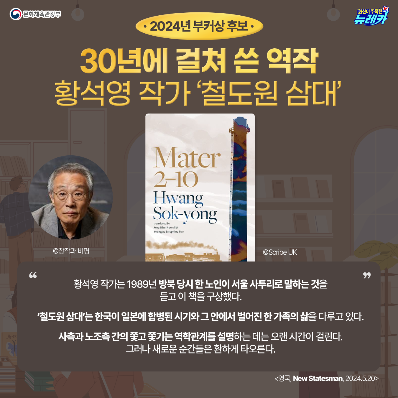 2024년 부커상 후보 30년에 걸쳐 쓴 역작 황석영 작가 ‘철도원 삼대’ 황석영 작가 사진 ©창작과 비평 책 표지 ©Scribe UK  황석영 작가는 1989년 방북 당시 한 노인이 서울 사투리로 말하는 것을 듣고 이 책을 구상했다.  「철도원 삼대」는 한국이 일본에 합병된 시기와 그 안에서 벌어진 한 가족의 삶을 다루고 있다.  사측과 노조측 간의 쫓고 쫓기는 역학관계를 설명하는 데는 오랜 시간이 걸린다. 그러나 새로운 순간들은 환하게 타오른다.  New Statesman(영국) 2024-05-20