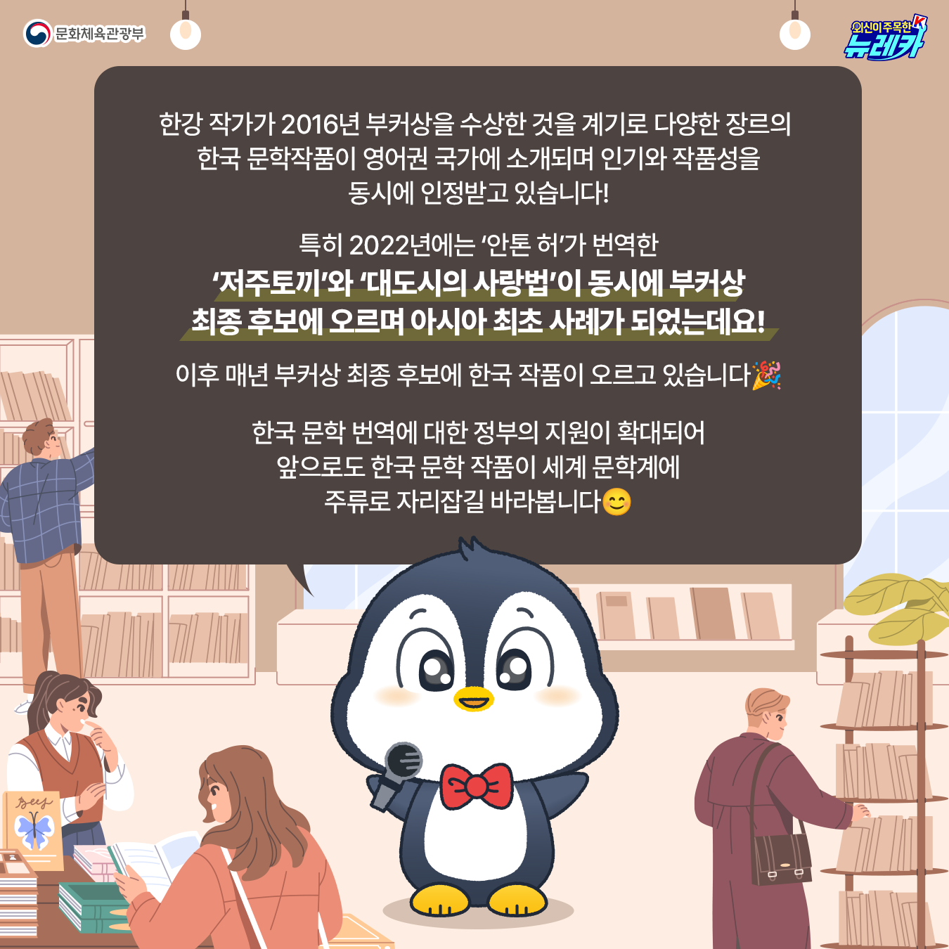 한강 작가가 2016년 부커상을 수상한 것을 계기로 다양한 장르의  한국 문학작품이 영어권 국가에 소개되며 인기와 작품성을 동시에 인정받고 있습니다!  특히 2022년에는 ‘안톤 허’가 번역한 ‘저주토끼’와 ‘대도시의 사랑법’이 동시에 부커상 최종 후보에 오르며 아시아 최초 사례가 되었는데요!  이후 매년 부커상 최종 후보에 한국 작품이 오르고 있습니다🎉  한국 문학 번역에 대한 정부의 지원이 확대되어 앞으로도 한국 문학 작품이 세계 문학계에 주류로 자리잡길 바라봅니다